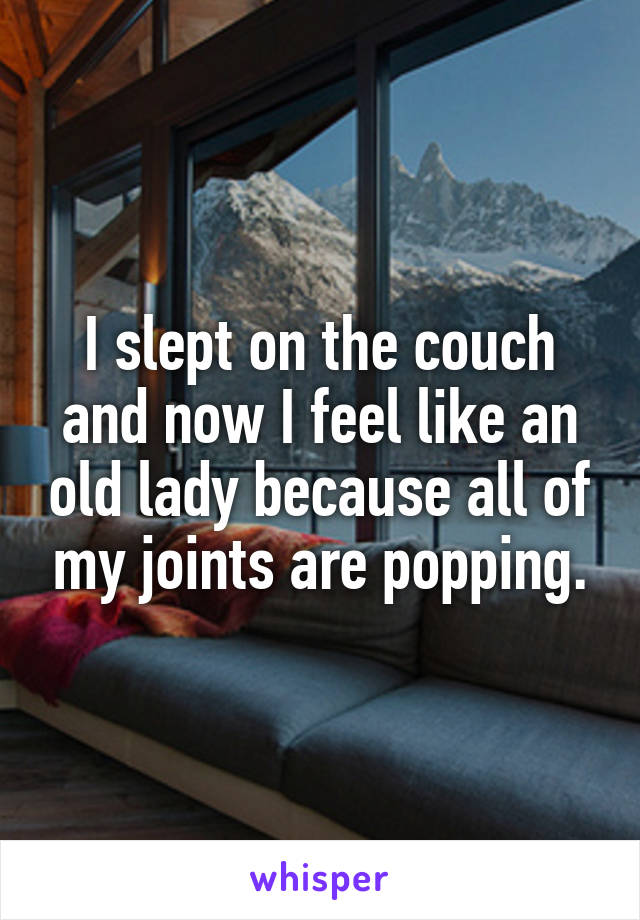 I slept on the couch and now I feel like an old lady because all of my joints are popping.