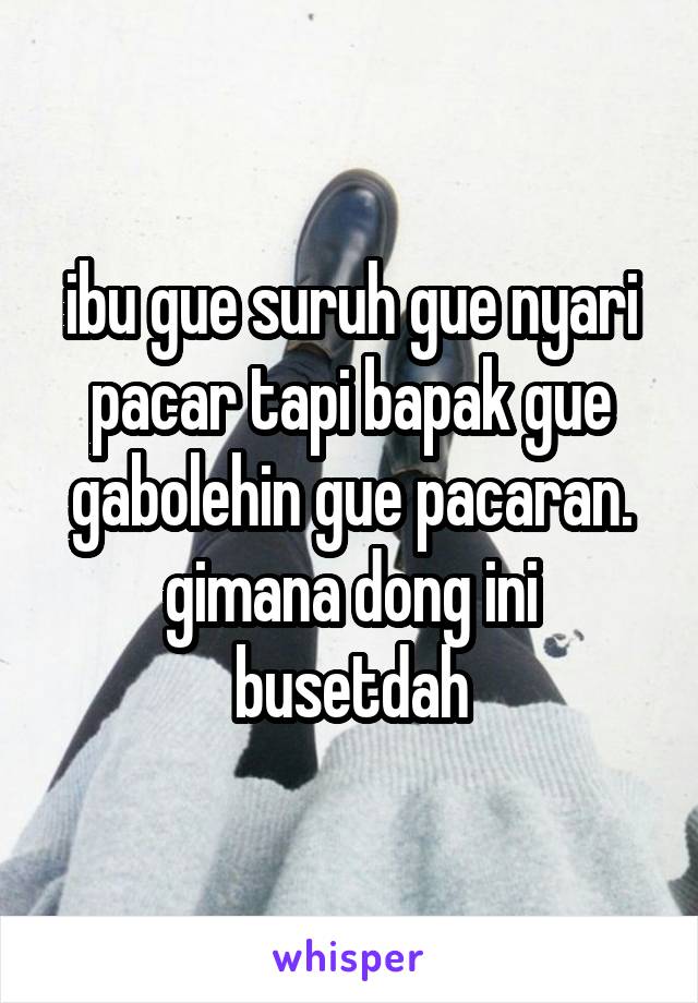 ibu gue suruh gue nyari pacar tapi bapak gue gabolehin gue pacaran. gimana dong ini busetdah