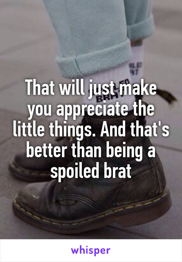 That will just make you appreciate the little things. And that's better than being a spoiled brat