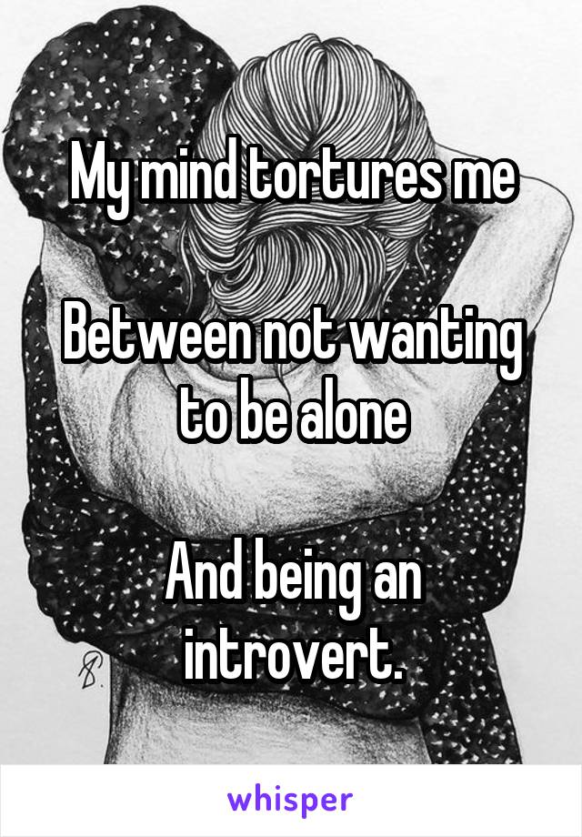 My mind tortures me

Between not wanting to be alone

And being an introvert.