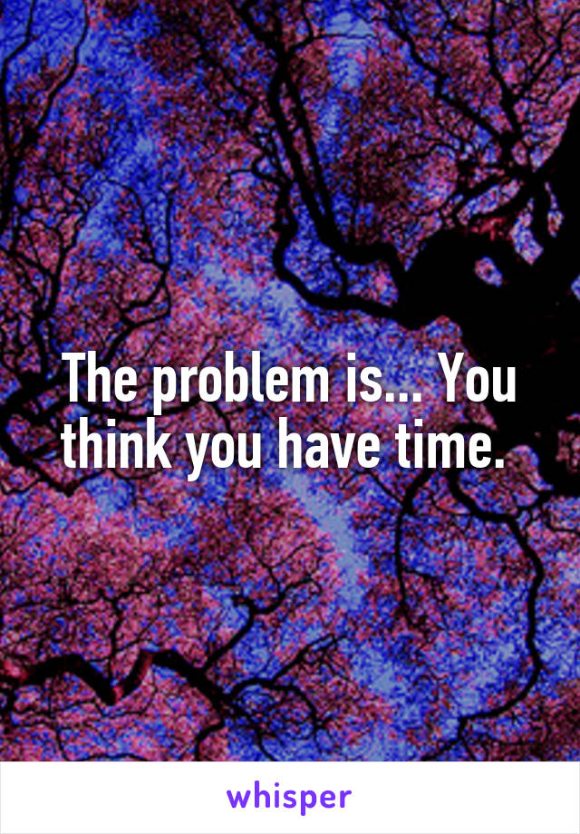 The problem is... You think you have time. 