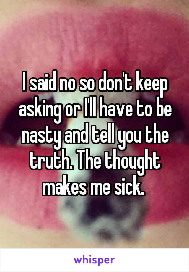 I said no so don't keep asking or I'll have to be nasty and tell you the truth. The thought makes me sick. 