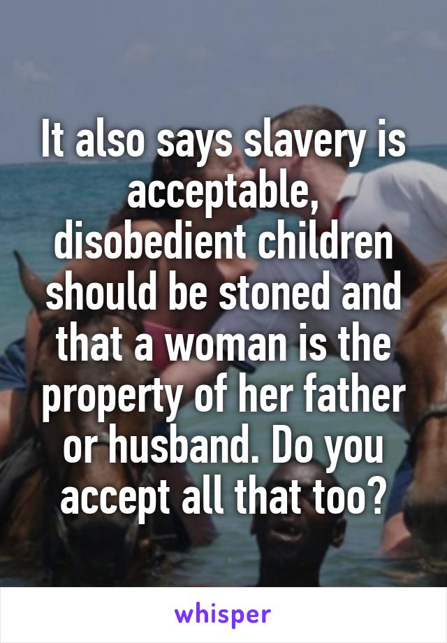 It also says slavery is acceptable, disobedient children should be stoned and that a woman is the property of her father or husband. Do you accept all that too?