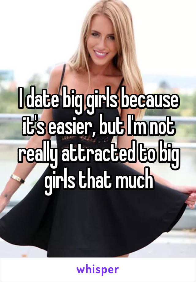 I date big girls because it's easier, but I'm not really attracted to big girls that much