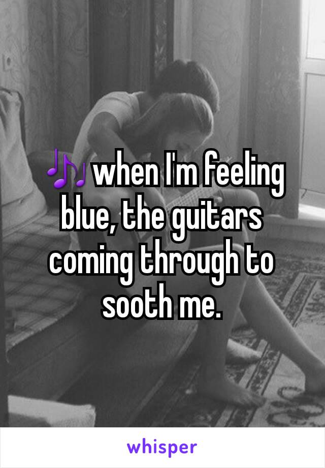 🎶when I'm feeling blue, the guitars coming through to sooth me.