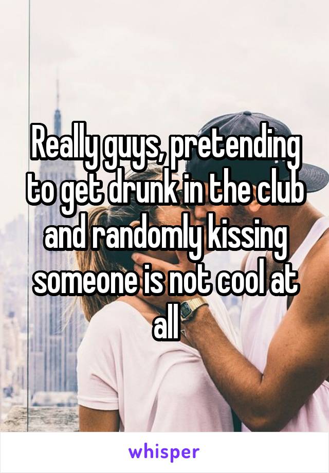 Really guys, pretending to get drunk in the club and randomly kissing someone is not cool at all