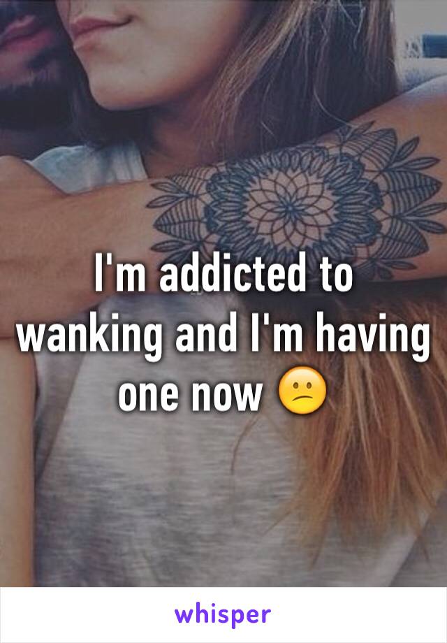 I'm addicted to wanking and I'm having one now 😕