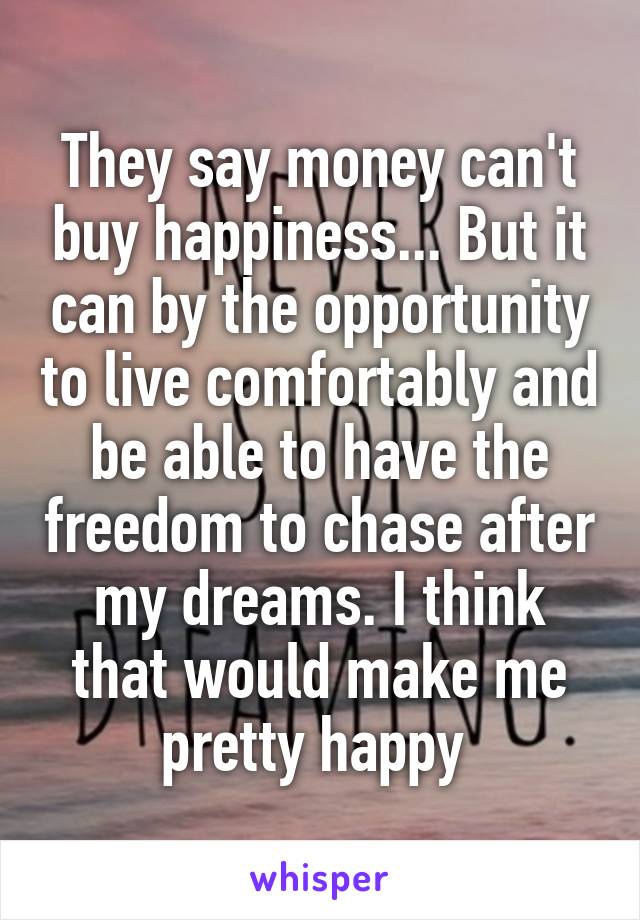 They say money can't buy happiness... But it can by the opportunity to live comfortably and be able to have the freedom to chase after my dreams. I think that would make me pretty happy 