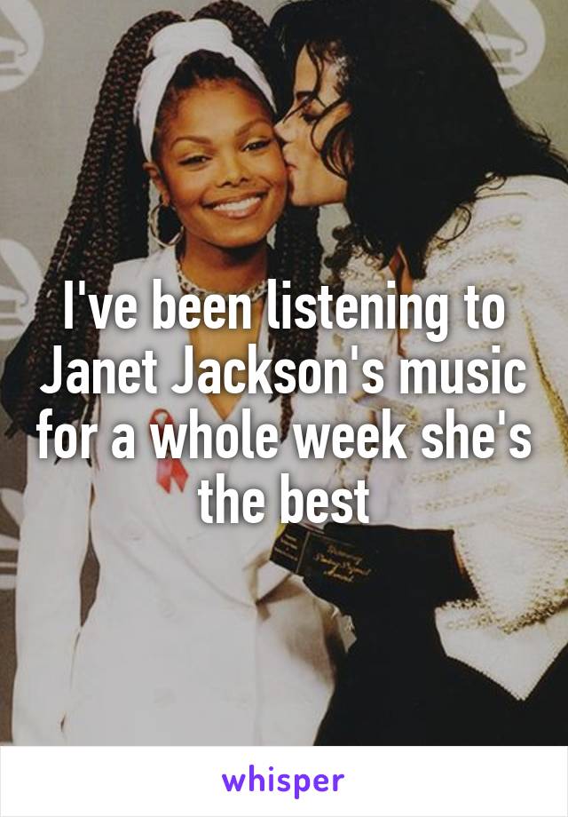 I've been listening to Janet Jackson's music for a whole week she's the best