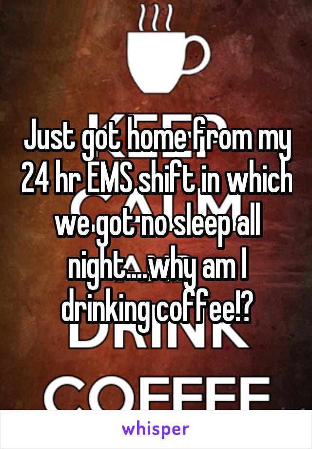 Just got home from my 24 hr EMS shift in which we got no sleep all night....why am I drinking coffee!?