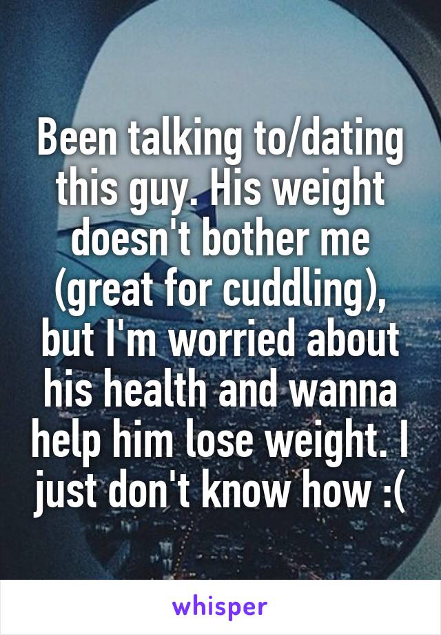 Been talking to/dating this guy. His weight doesn't bother me (great for cuddling), but I'm worried about his health and wanna help him lose weight. I just don't know how :(