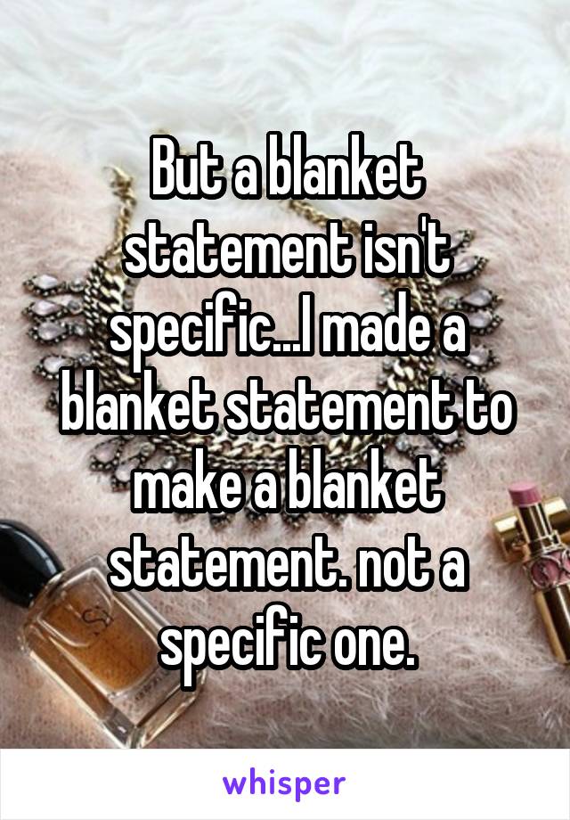 But a blanket statement isn't specific...I made a blanket statement to make a blanket statement. not a specific one.