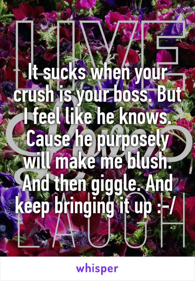 It sucks when your crush is your boss. But I feel like he knows. Cause he purposely will make me blush. And then giggle. And keep bringing it up :-/ 