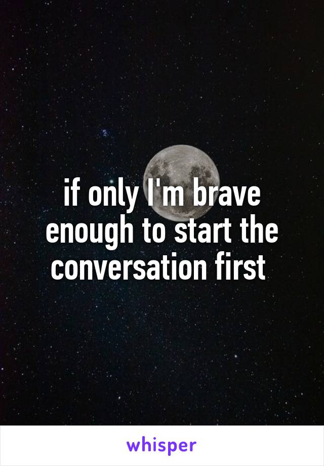 if only I'm brave enough to start the conversation first 