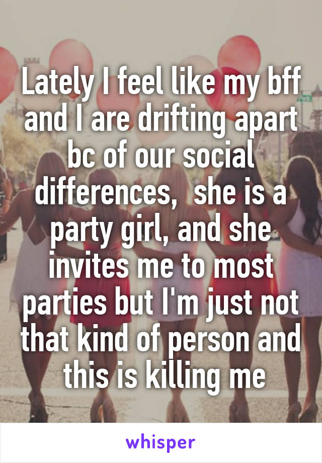 Lately I feel like my bff and I are drifting apart bc of our social differences,  she is a party girl, and she invites me to most parties but I'm just not that kind of person and  this is killing me