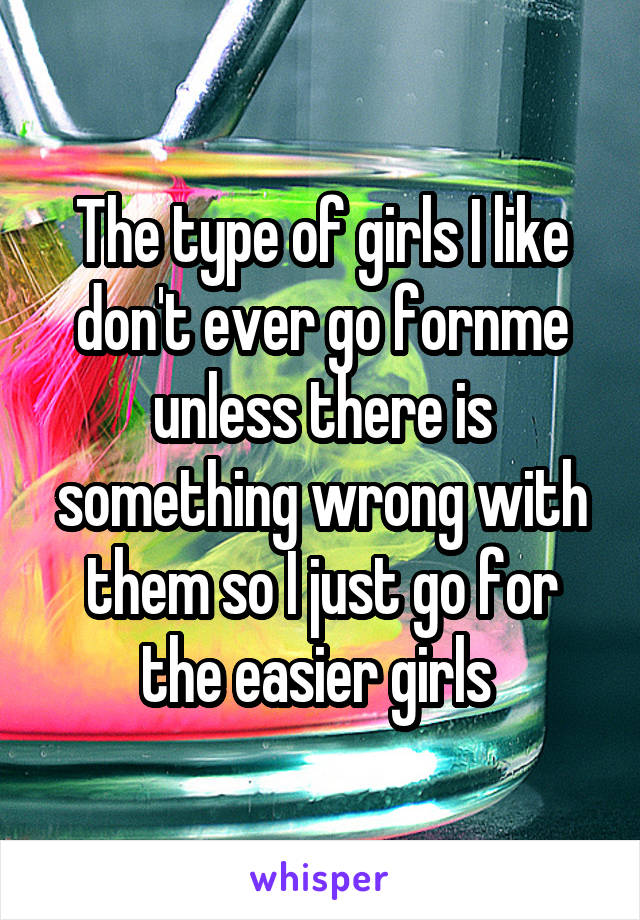 The type of girls I like don't ever go fornme unless there is something wrong with them so I just go for the easier girls 