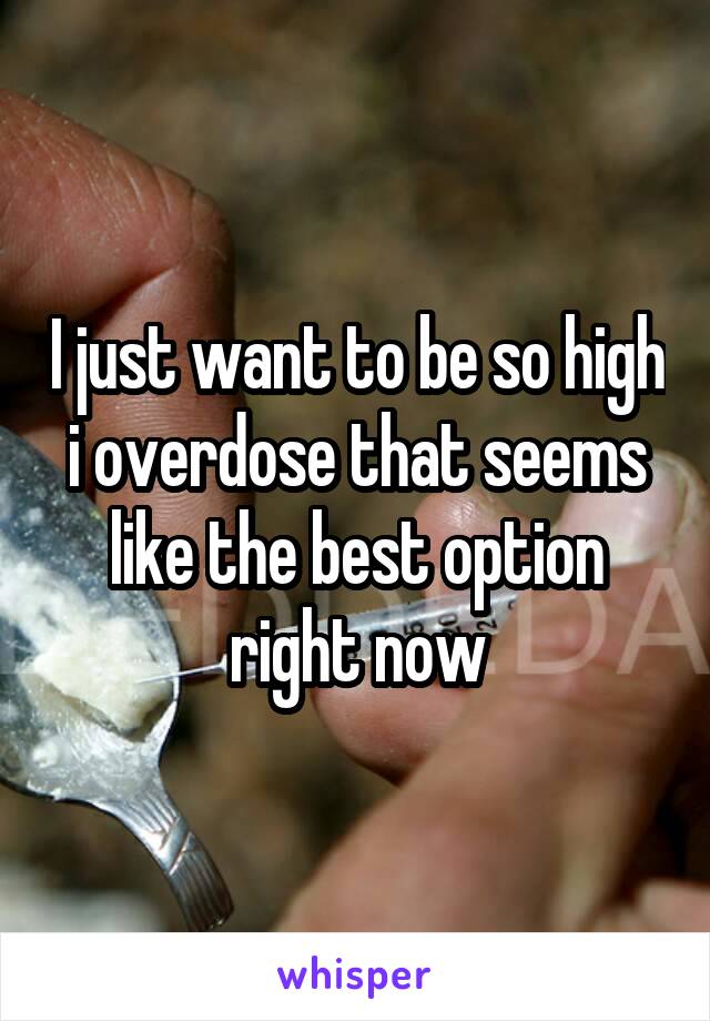 I just want to be so high i overdose that seems like the best option right now