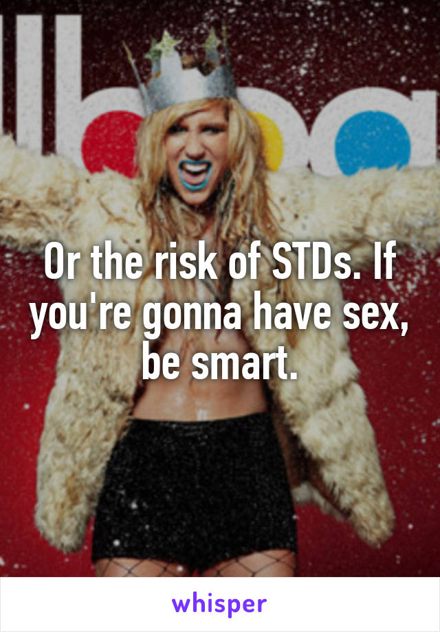 Or the risk of STDs. If you're gonna have sex, be smart.