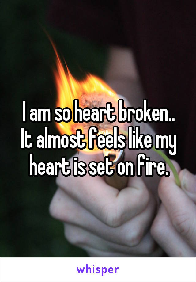 I am so heart broken..
It almost feels like my heart is set on fire.