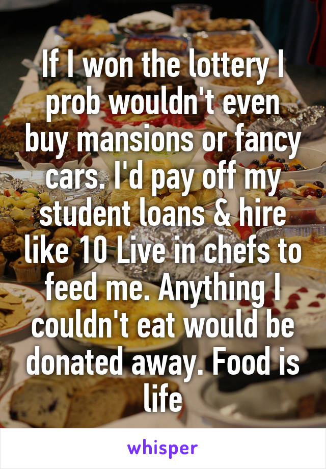 If I won the lottery I prob wouldn't even buy mansions or fancy cars. I'd pay off my student loans & hire like 10 Live in chefs to feed me. Anything I couldn't eat would be donated away. Food is life