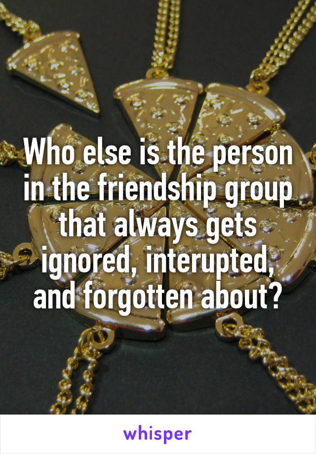 Who else is the person in the friendship group that always gets ignored, interupted, and forgotten about?