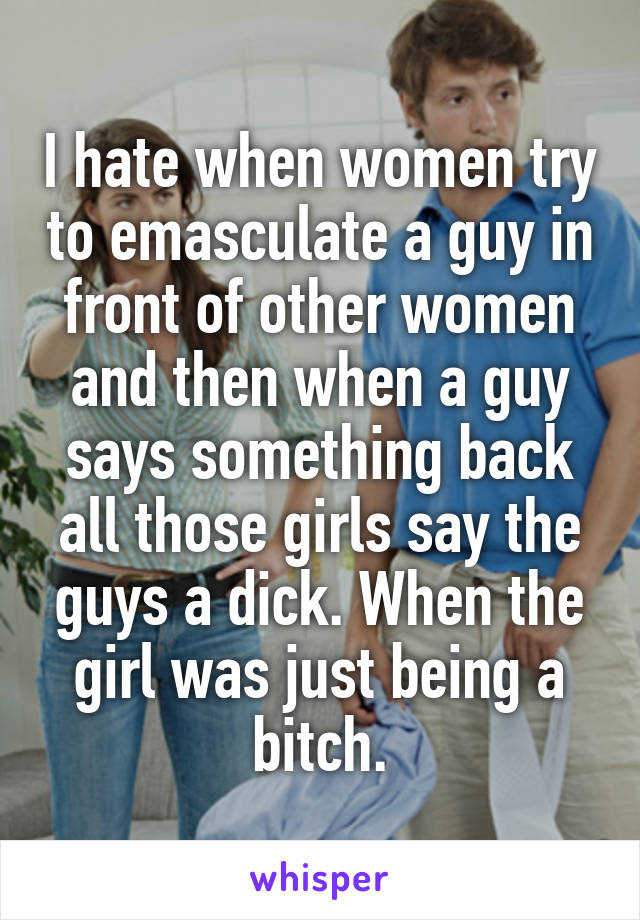 I hate when women try to emasculate a guy in front of other women and then when a guy says something back all those girls say the guys a dick. When the girl was just being a bitch.