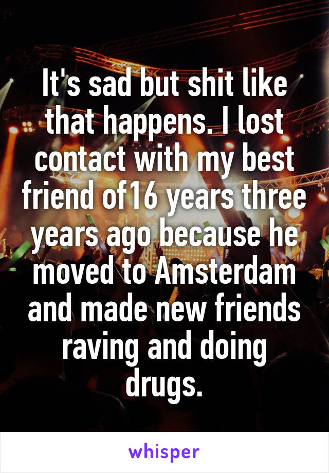 It's sad but shit like that happens. I lost contact with my best friend of16 years three years ago because he moved to Amsterdam and made new friends raving and doing drugs.