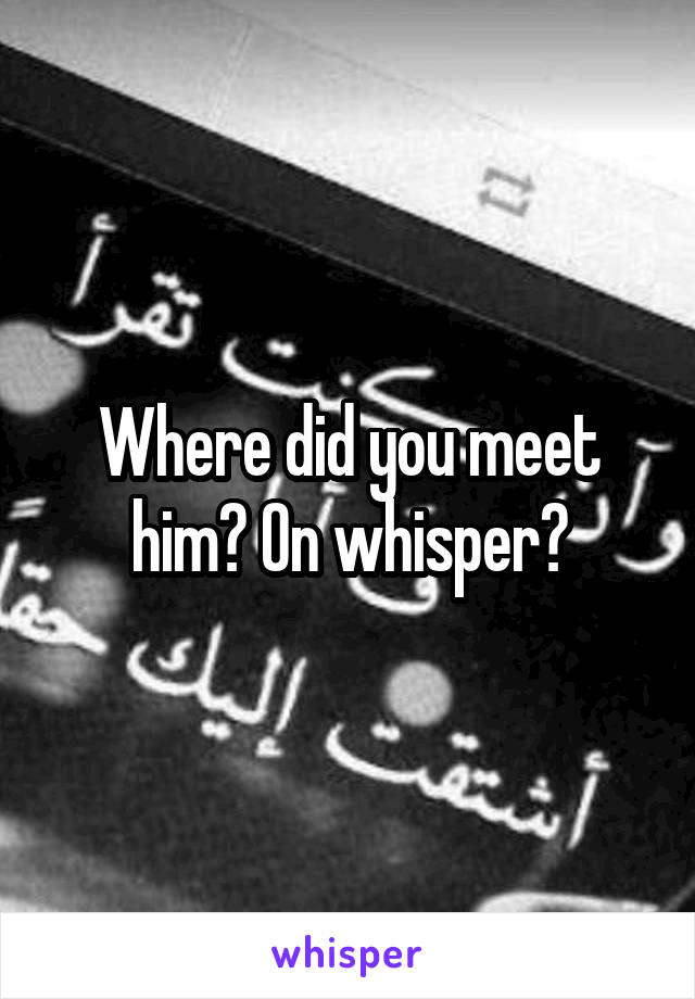 Where did you meet him? On whisper?