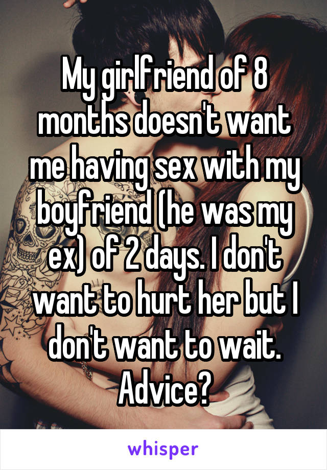 My girlfriend of 8 months doesn't want me having sex with my boyfriend (he was my ex) of 2 days. I don't want to hurt her but I don't want to wait. Advice?