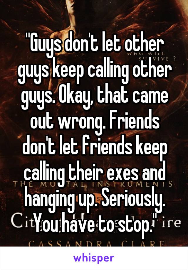 "Guys don't let other guys keep calling other guys. Okay, that came out wrong. Friends don't let friends keep calling their exes and hanging up. Seriously. You have to stop."