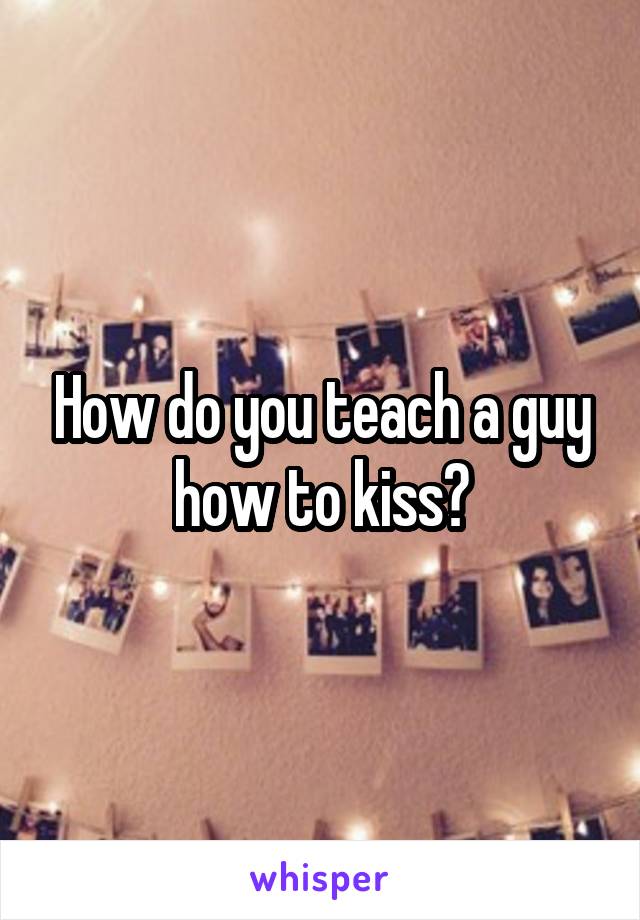 How do you teach a guy how to kiss?