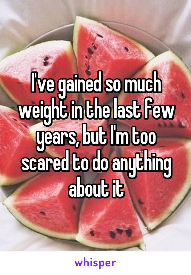 I've gained so much weight in the last few years, but I'm too scared to do anything about it