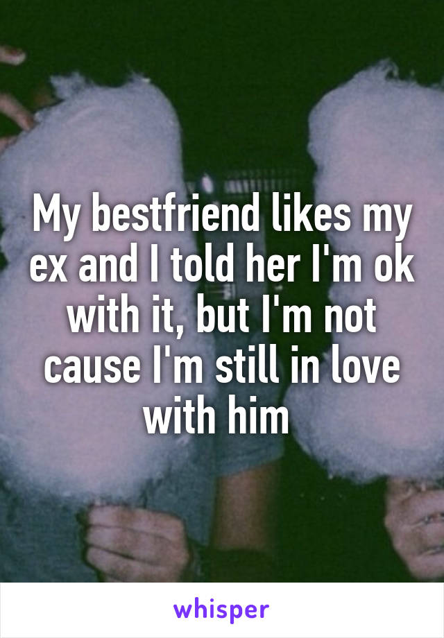 My bestfriend likes my ex and I told her I'm ok with it, but I'm not cause I'm still in love with him 