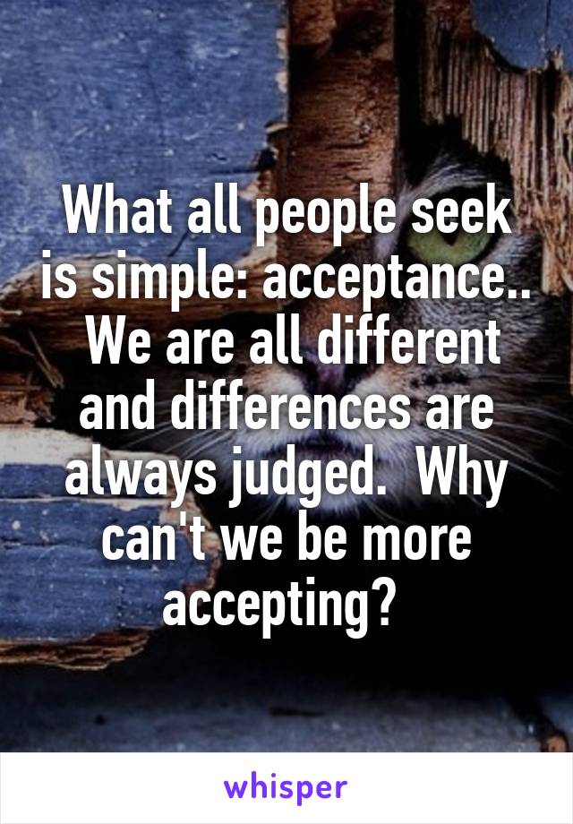 What all people seek is simple: acceptance..  We are all different and differences are always judged.  Why can't we be more accepting? 