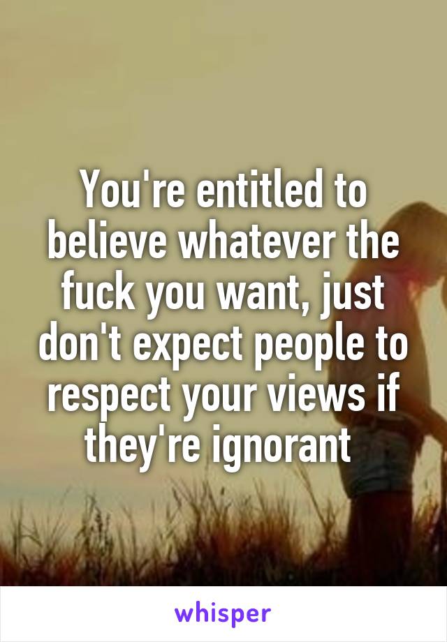 You're entitled to believe whatever the fuck you want, just don't expect people to respect your views if they're ignorant 