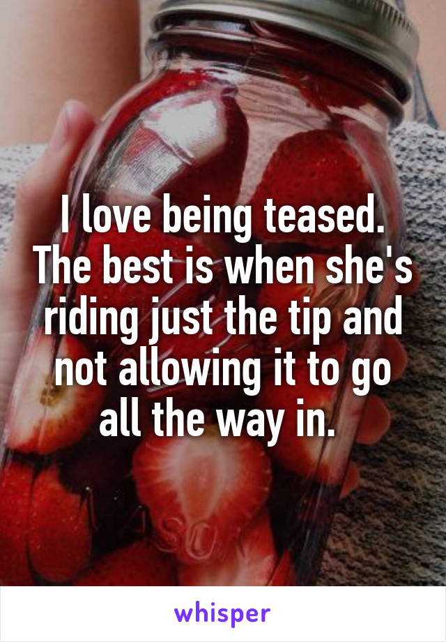 I love being teased. The best is when she's riding just the tip and not allowing it to go all the way in. 