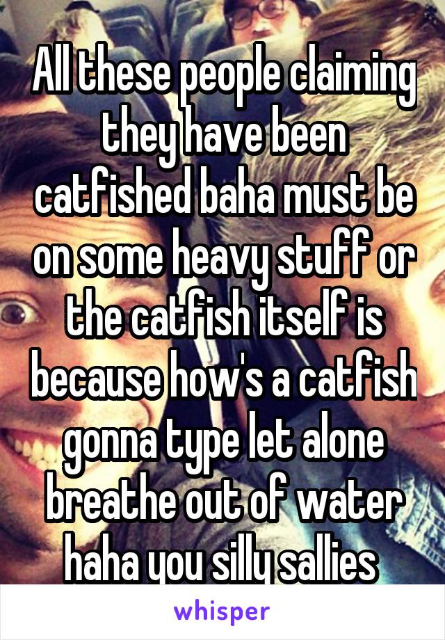 All these people claiming they have been catfished baha must be on some heavy stuff or the catfish itself is because how's a catfish gonna type let alone breathe out of water haha you silly sallies 