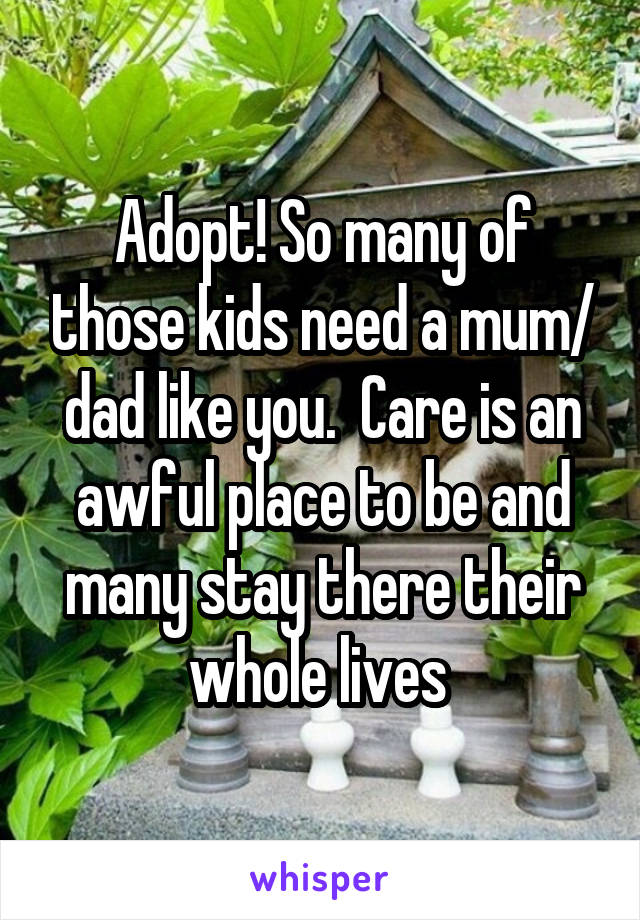 Adopt! So many of those kids need a mum/ dad like you.  Care is an awful place to be and many stay there their whole lives 