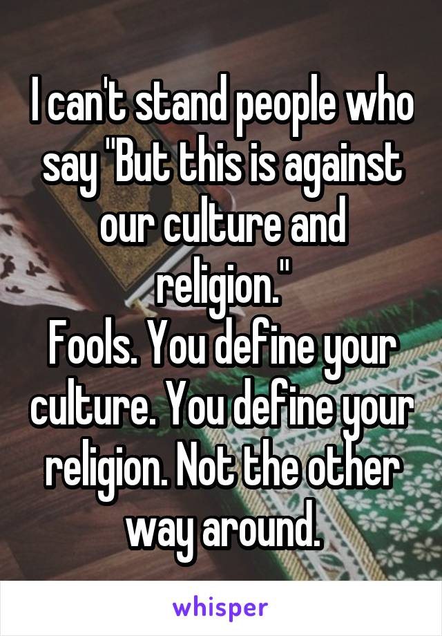 I can't stand people who say "But this is against our culture and religion."
Fools. You define your culture. You define your religion. Not the other way around.