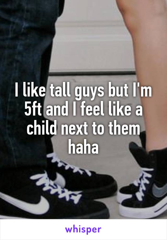 I like tall guys but I'm 5ft and I feel like a child next to them haha