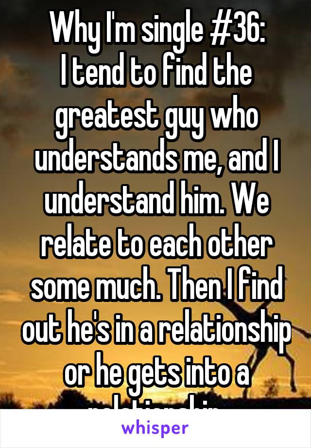 Why I'm single #36:
I tend to find the greatest guy who understands me, and I understand him. We relate to each other some much. Then I find out he's in a relationship or he gets into a relationship.