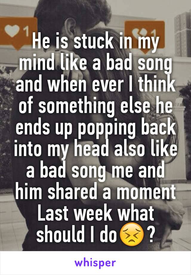 He is stuck in my mind like a bad song and when ever I think of something else he ends up popping back into my head also like a bad song me and him shared a moment Last week what should I do😣?