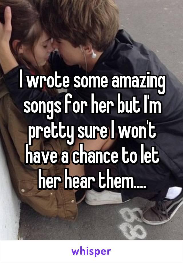 I wrote some amazing songs for her but I'm pretty sure I won't have a chance to let her hear them....