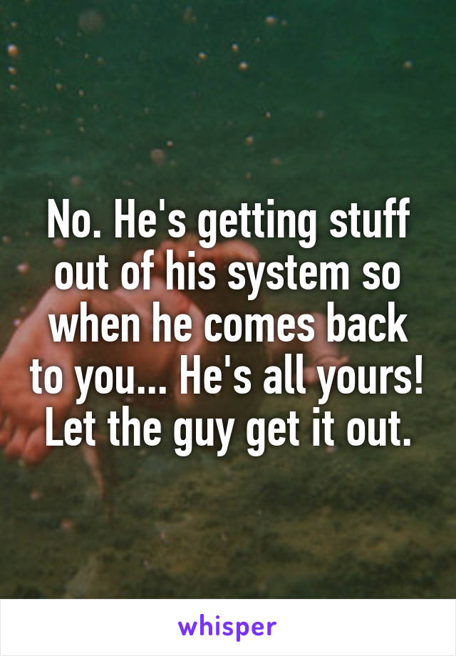 No. He's getting stuff out of his system so when he comes back to you... He's all yours! Let the guy get it out.