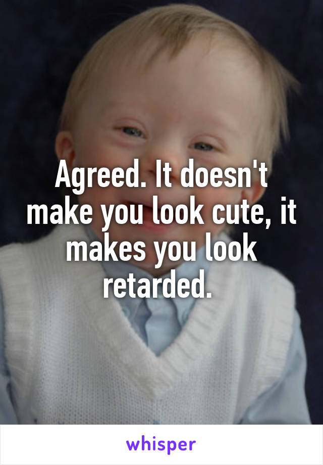 Agreed. It doesn't make you look cute, it makes you look retarded. 