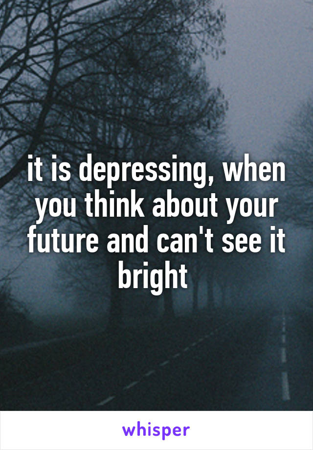 it is depressing, when you think about your future and can't see it bright 