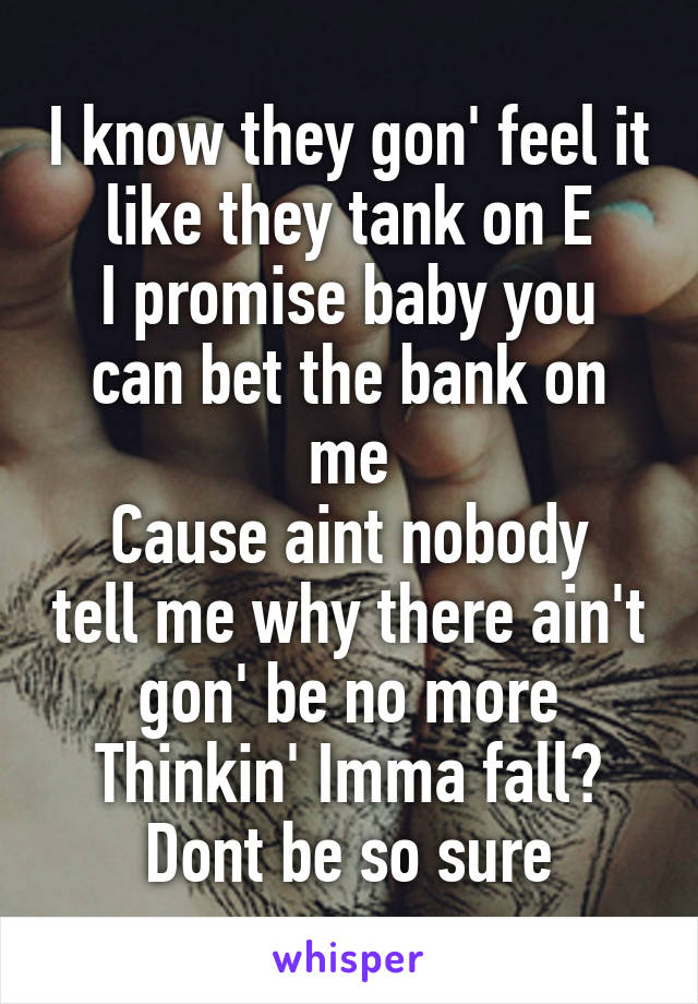 I know they gon' feel it like they tank on E
I promise baby you can bet the bank on me
Cause aint nobody tell me why there ain't gon' be no more
Thinkin' Imma fall? Dont be so sure