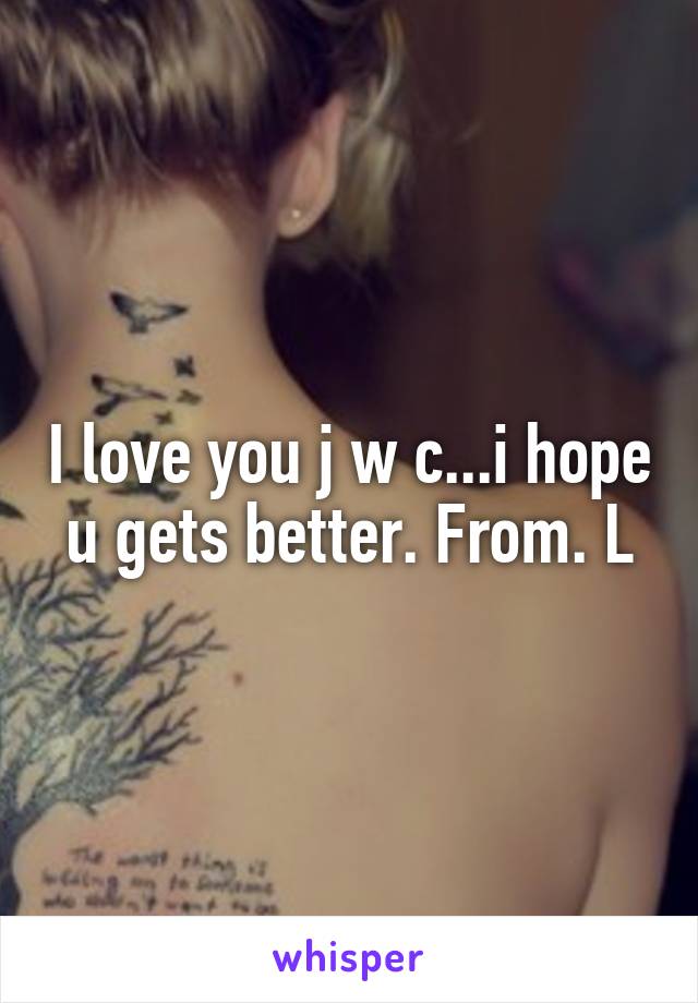 I love you j w c...i hope u gets better. From. L