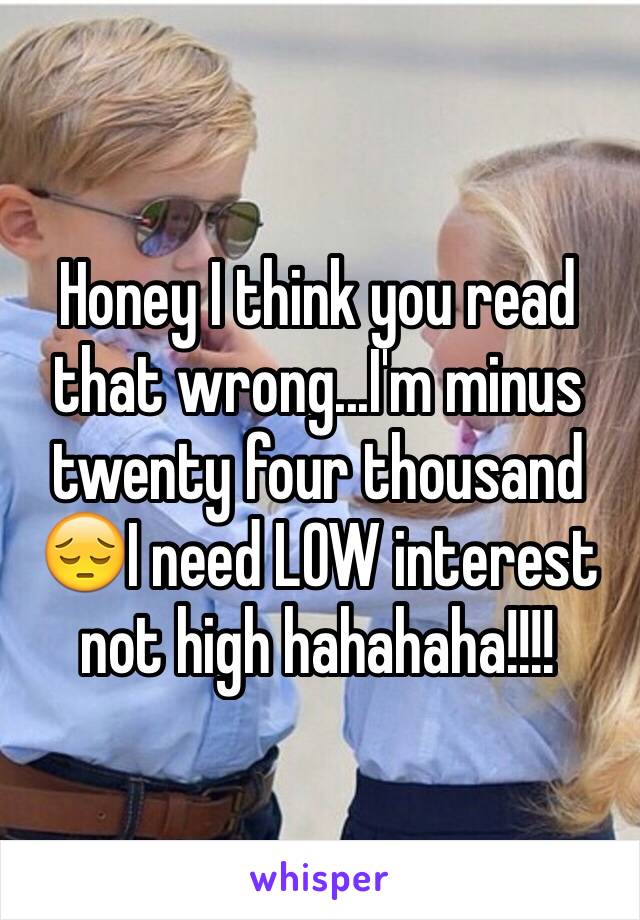 Honey I think you read that wrong...I'm minus twenty four thousand 😔I need LOW interest not high hahahaha!!!! 