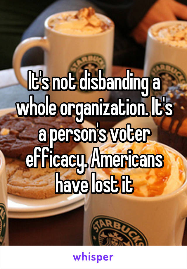 It's not disbanding a whole organization. It's a person's voter efficacy. Americans have lost it